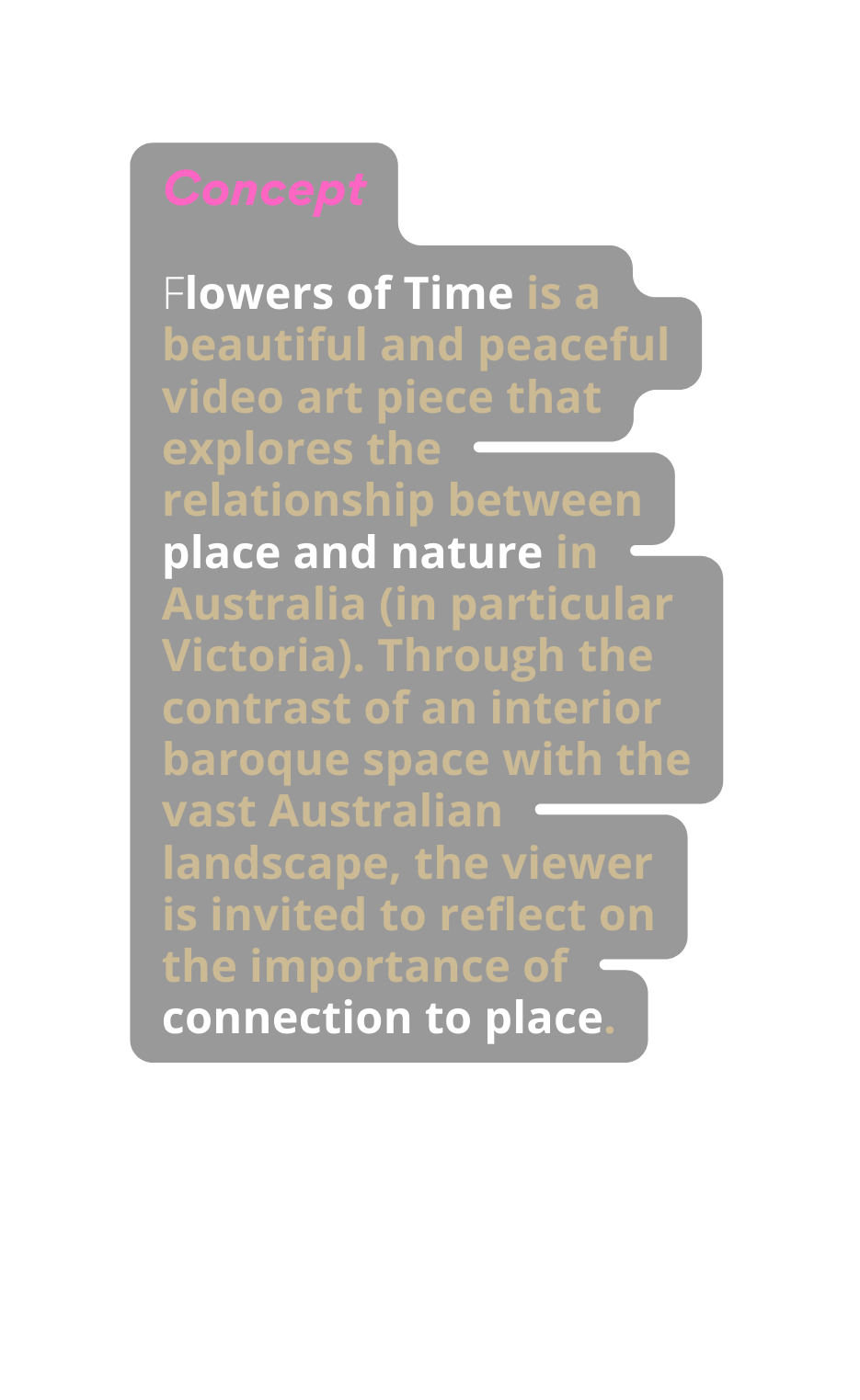Concept Flowers of Time is a beautiful and peaceful video art piece that explores the relationship between place and nature in Australia in particular Victoria Through the contrast of an interior baroque space with the vast Australian landscape the viewer is invited to reflect on the importance of connection to place