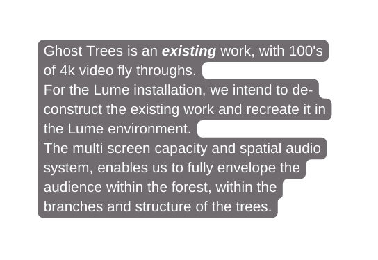 Ghost Trees is an existing work with 100 s of 4k video fly throughs For the Lume installation we intend to de construct the existing work and recreate it in the Lume environment The multi screen capacity and spatial audio system enables us to fully envelope the audience within the forest within the branches and structure of the trees