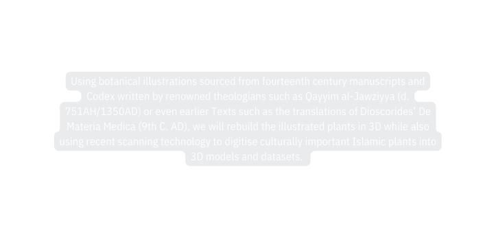 Using botanical illustrations sourced from fourteenth century manuscripts and Codex written by renowned theologians such as Qayyim al Jawziyya d 751AH 1350AD or even earlier Texts such as the translations of Dioscorides De Materia Medica 9th C AD we will rebuild the illustrated plants in 3D while also using recent scanning technology to digitise culturally important Islamic plants into 3D models and datasets